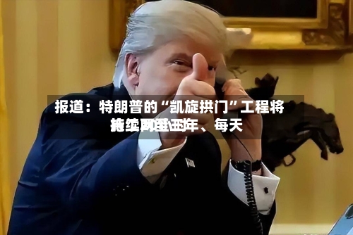 报道：特朗普的“凯旋拱门”工程将持续两至三年、每天施工20小时