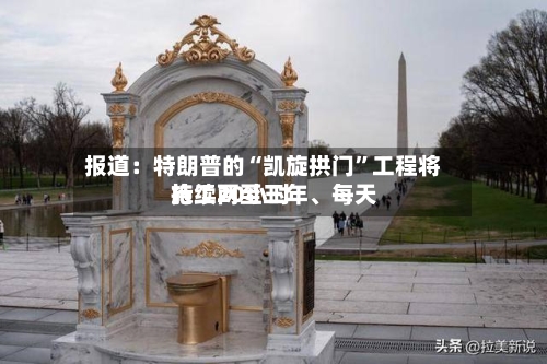 报道：特朗普的“凯旋拱门”工程将持续两至三年	、每天施工20小时-第2张图片