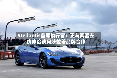 Stellantis首席执行官:正与两潜在伙伴洽谈玛莎拉蒂品牌合作-第2张图片