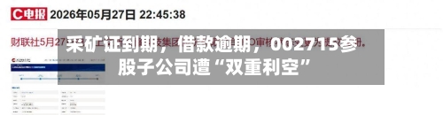 采矿证到期，借款逾期，002715参股子公司遭“双重利空”-第2张图片