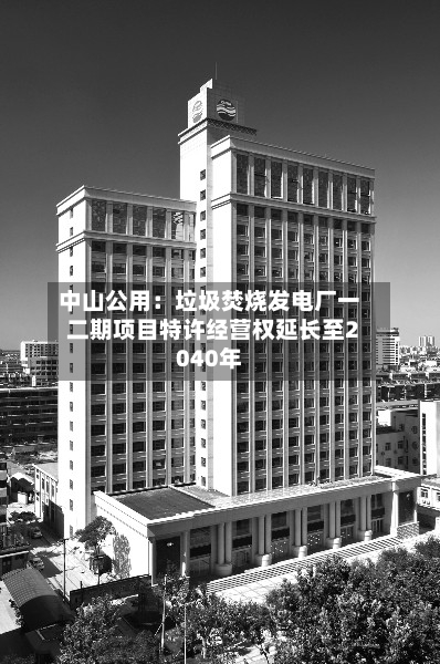 中山公用:垃圾焚烧发电厂一二期项目特许经营权延长至2040年-第2张图片