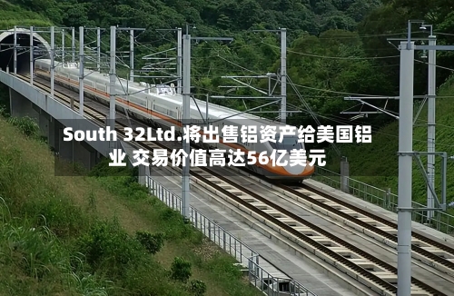 South 32Ltd.将出售铝资产给美国铝业 交易价值高达56亿美元