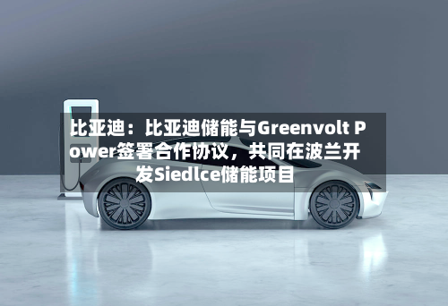 比亚迪：比亚迪储能与Greenvolt Power签署合作协议，共同在波兰开发Siedlce储能项目