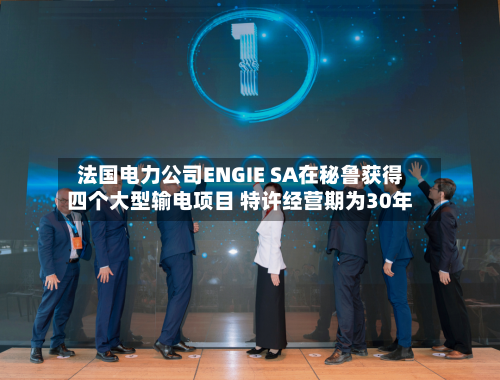 法国电力公司ENGIE SA在秘鲁获得四个大型输电项目 特许经营期为30年