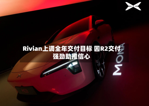Rivian上调全年交付目标 因R2交付强劲助推信心