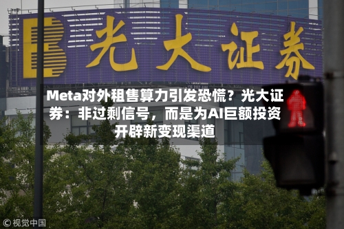 Meta对外租售算力引发恐慌？光大证券：非过剩信号，而是为AI巨额投资开辟新变现渠道