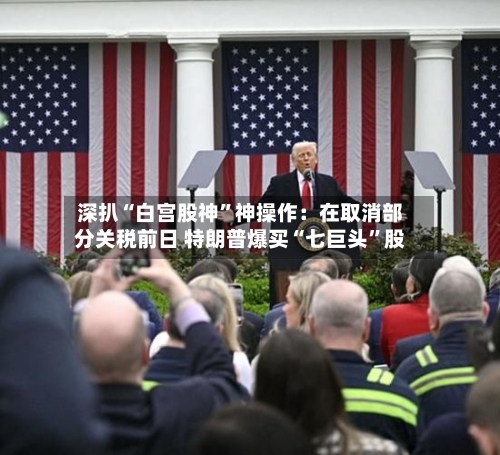 深扒“白宫股神”神操作：在取消部分关税前日 特朗普爆买“七巨头”股