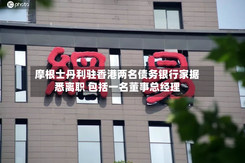 摩根士丹利驻香港两名债务银行家据悉离职 包括一名董事总经理-第2张图片