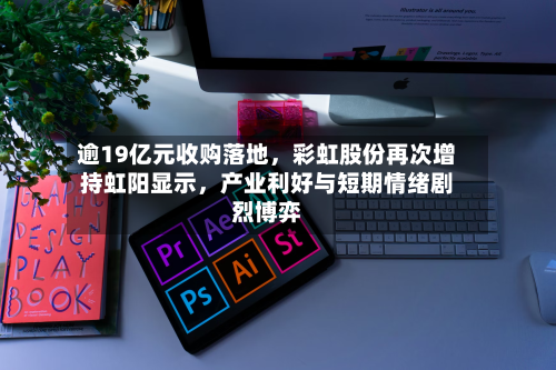 逾19亿元收购落地，彩虹股份再次增持虹阳显示，产业利好与短期情绪剧烈博弈