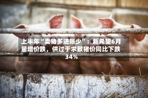 上半年“卖猪多进账少”：新希望6月量增价跌	，供过于求致猪价同比下跌34%-第2张图片