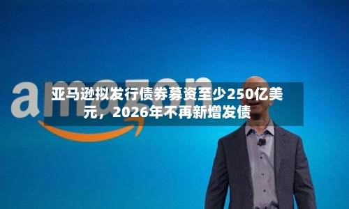亚马逊拟发行债券募资至少250亿美元，2026年不再新增发债-第2张图片