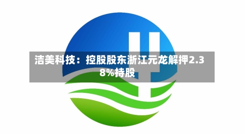 洁美科技：控股股东浙江元龙解押2.38%持股-第2张图片