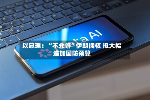 以总理：“不允许	”伊朗拥核 拟大幅追加国防预算-第3张图片