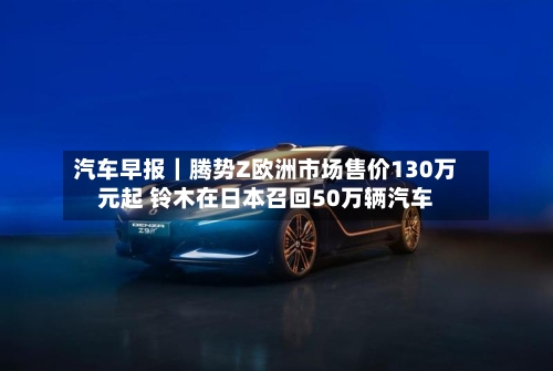 汽车早报｜腾势Z欧洲市场售价130万元起 铃木在日本召回50万辆汽车