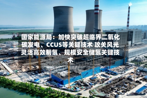 国家能源局：加快突破超临界二氧化碳发电、CCUS等关键技术 攻关风光灵活高效制氢、规模安全储氢关键技术
