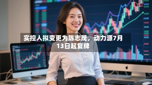 实控人拟变更为陈志茂，动力源7月13日起复牌-第2张图片