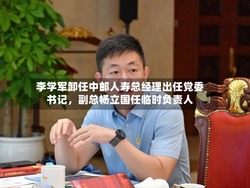 李学军卸任中邮人寿总经理出任党委书记	，副总杨立国任临时负责人-第2张图片