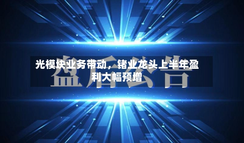 光模块业务带动	，锗业龙头上半年盈利大幅预增-第2张图片
