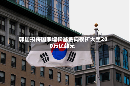 韩国拟将国家增长基金规模扩大至200万亿韩元