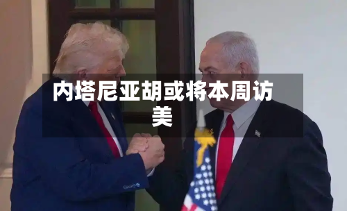 内塔尼亚胡或将本周访美-第2张图片