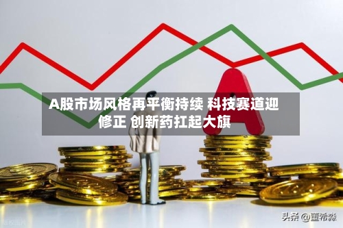 A股市场风格再平衡持续 科技赛道迎修正 创新药扛起大旗