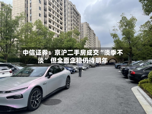 中信证券：京沪二手房成交“淡季不淡” 但全面企稳仍待明年-第2张图片