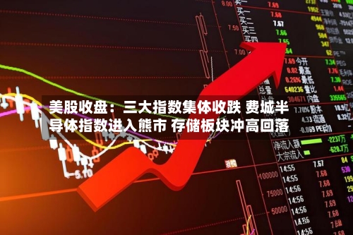 美股收盘：三大指数集体收跌 费城半导体指数进入熊市 存储板块冲高回落