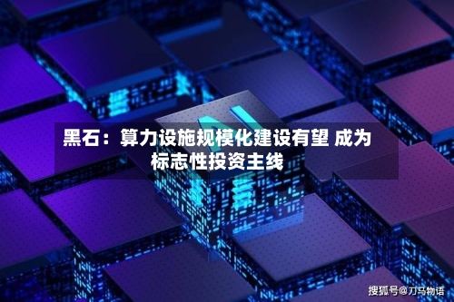 黑石：算力设施规模化建设有望 成为标志性投资主线