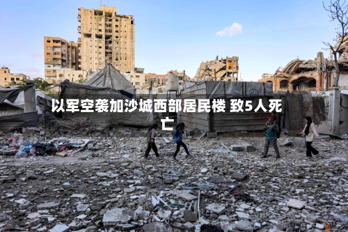 以军空袭加沙城西部居民楼 致5人死亡