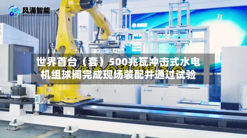 世界首台(套)500兆瓦冲击式水电机组球阀完成现场装配并通过试验