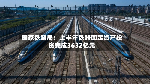 国家铁路局:上半年铁路固定资产投资完成3632亿元