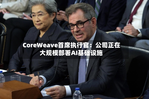CoreWeave首席执行官:公司正在大规模部署AI基础设施