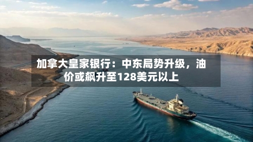 加拿大皇家银行：中东局势升级，油价或飙升至128美元以上