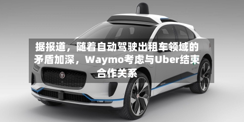 据报道，随着自动驾驶出租车领域的矛盾加深	，Waymo考虑与Uber结束合作关系-第3张图片