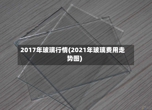 2017年玻璃行情(2021年玻璃费用走势图)-第2张图片