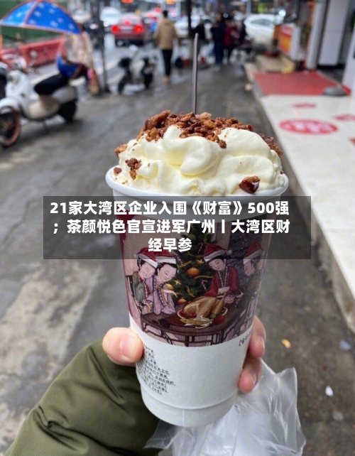 21家大湾区企业入围《财富》500强；茶颜悦色官宣进军广州丨大湾区财经早参-第2张图片