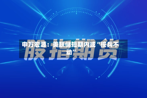 申万宏源：美联储短期内或“按兵不动”-第2张图片