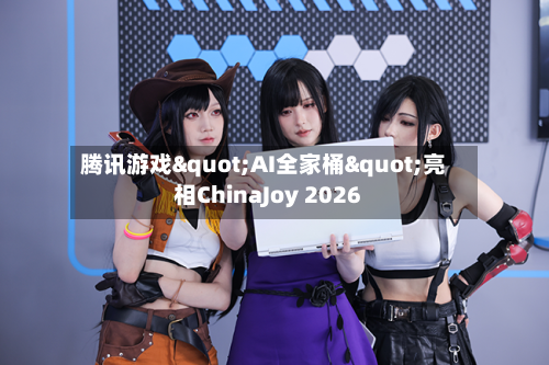 腾讯游戏"AI全家桶"亮相ChinaJoy 2026-第1张图片
