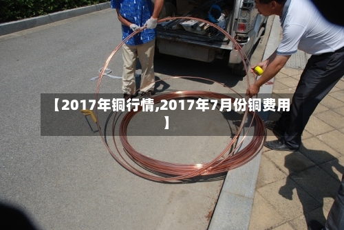 【2017年铜行情,2017年7月份铜费用】-第2张图片