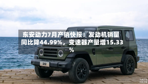 东安动力7月产销快报：发动机销量同比降44.99%，变速器产量增15.33%-第2张图片