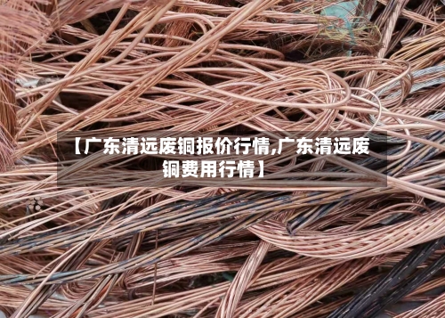 【广东清远废铜报价行情,广东清远废铜费用行情】