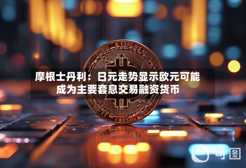 摩根士丹利:日元走势显示欧元可能成为主要套息交易融资货币