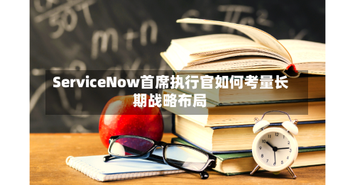 ServiceNow首席执行官如何考量长期战略布局