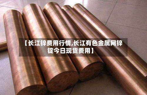 【长江锌费用行情,长江有色金属网锌锭今日现货费用】-第3张图片
