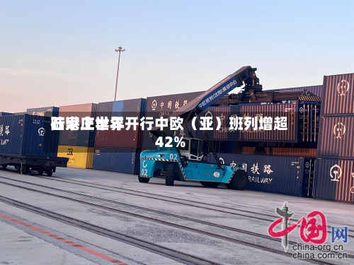 石家庄世界陆港上半年开行中欧（亚）班列增超42%