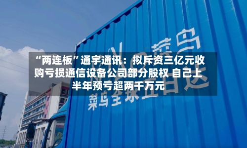 “两连板	”通宇通讯：拟斥资三亿元收购亏损通信设备公司部分股权 自己上半年预亏超两千万元-第3张图片