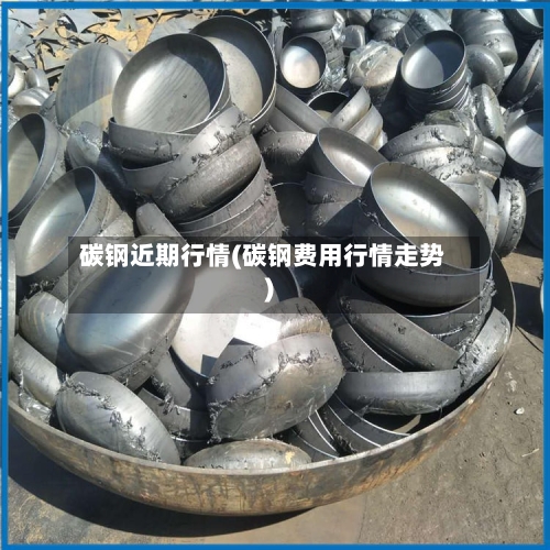 碳钢近期行情(碳钢费用行情走势)-第3张图片