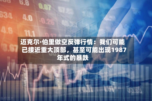 迈克尔·伯里做空反弹行情：我们可能已接近重大顶部	，甚至可能出现1987年式的暴跌-第1张图片