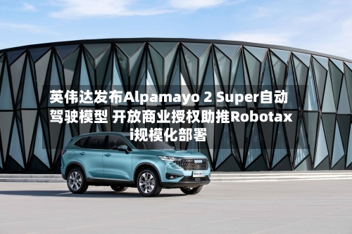 英伟达发布Alpamayo 2 Super自动驾驶模型 开放商业授权助推Robotaxi规模化部署