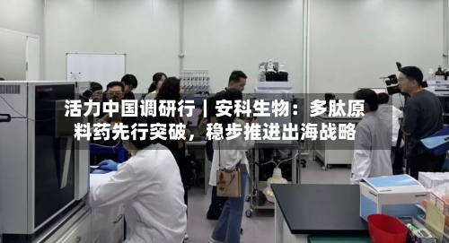 活力中国调研行｜安科生物：多肽原料药先行突破	，稳步推进出海战略-第3张图片